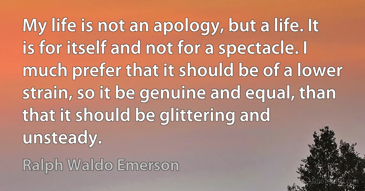 My life is not an apology, but a life. It is for itself and not for a spectacle. I much prefer that it should be of a lower strain, so it be genuine and equal, than that it should be glittering and unsteady. (Ralph Waldo Emerson)