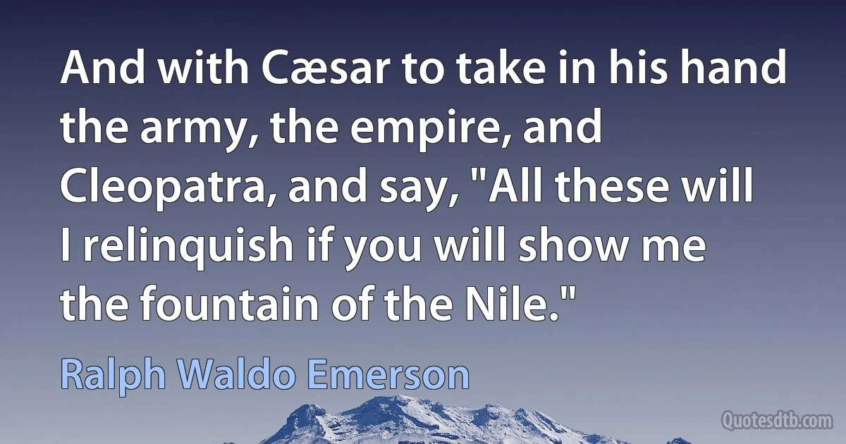 And with Cæsar to take in his hand the army, the empire, and Cleopatra, and say, "All these will I relinquish if you will show me the fountain of the Nile." (Ralph Waldo Emerson)