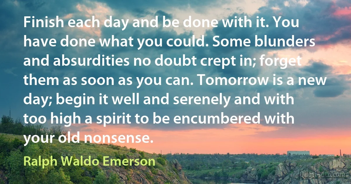 Finish each day and be done with it. You have done what you could. Some blunders and absurdities no doubt crept in; forget them as soon as you can. Tomorrow is a new day; begin it well and serenely and with too high a spirit to be encumbered with your old nonsense. (Ralph Waldo Emerson)