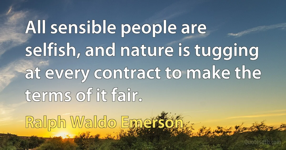 All sensible people are selfish, and nature is tugging at every contract to make the terms of it fair. (Ralph Waldo Emerson)