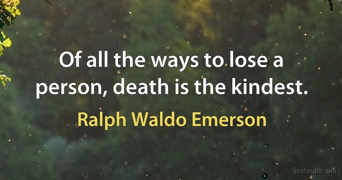Of all the ways to lose a person, death is the kindest. (Ralph Waldo Emerson)