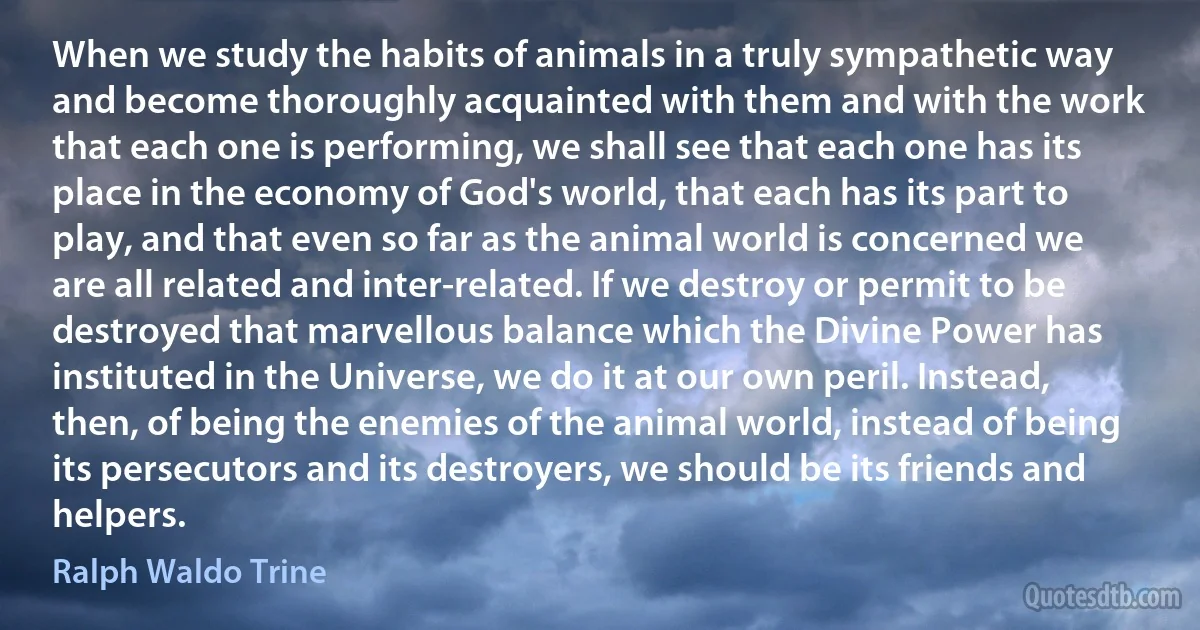 When we study the habits of animals in a truly sympathetic way and become thoroughly acquainted with them and with the work that each one is performing, we shall see that each one has its place in the economy of God's world, that each has its part to play, and that even so far as the animal world is concerned we are all related and inter-related. If we destroy or permit to be destroyed that marvellous balance which the Divine Power has instituted in the Universe, we do it at our own peril. Instead, then, of being the enemies of the animal world, instead of being its persecutors and its destroyers, we should be its friends and helpers. (Ralph Waldo Trine)