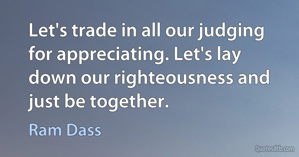 Let's trade in all our judging for appreciating. Let's lay down our righteousness and just be together. (Ram Dass)