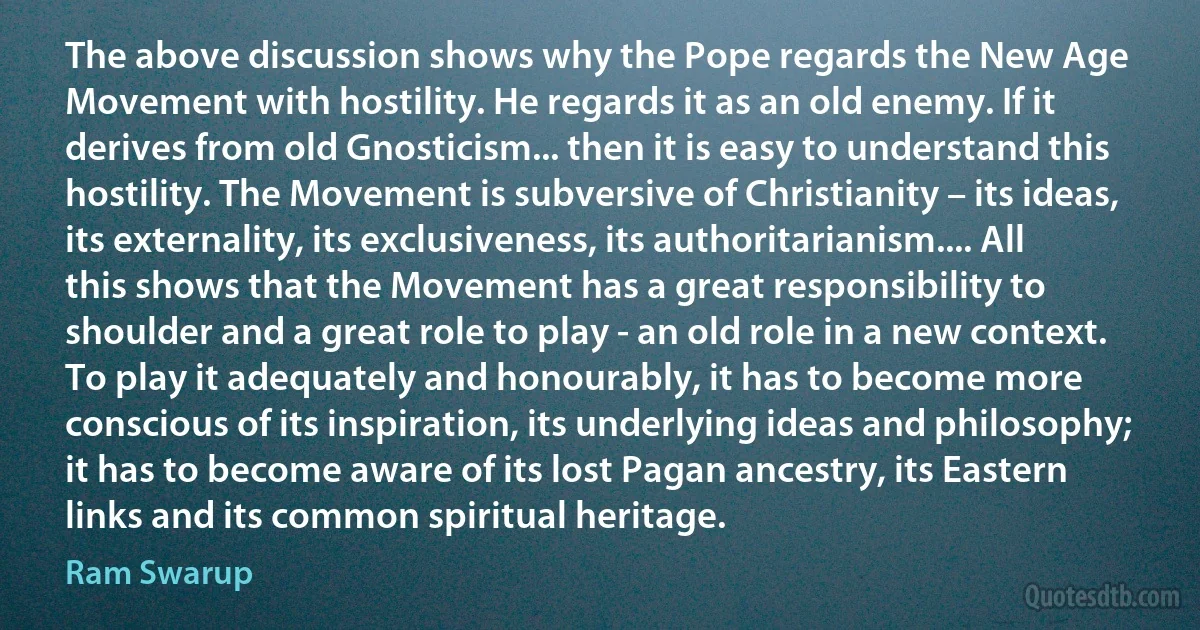 The above discussion shows why the Pope regards the New Age Movement with hostility. He regards it as an old enemy. If it derives from old Gnosticism... then it is easy to understand this hostility. The Movement is subversive of Christianity – its ideas, its externality, its exclusiveness, its authoritarianism.... All this shows that the Movement has a great responsibility to shoulder and a great role to play - an old role in a new context. To play it adequately and honourably, it has to become more conscious of its inspiration, its underlying ideas and philosophy; it has to become aware of its lost Pagan ancestry, its Eastern links and its common spiritual heritage. (Ram Swarup)