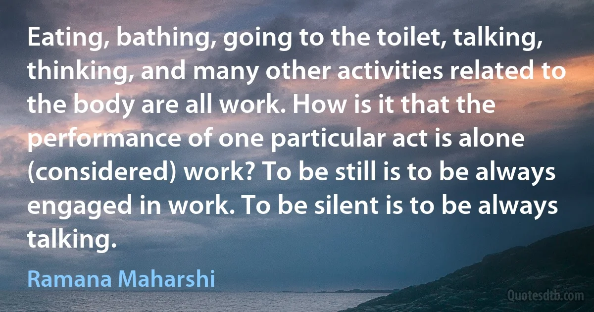 Eating, bathing, going to the toilet, talking, thinking, and many other activities related to the body are all work. How is it that the performance of one particular act is alone (considered) work? To be still is to be always engaged in work. To be silent is to be always talking. (Ramana Maharshi)