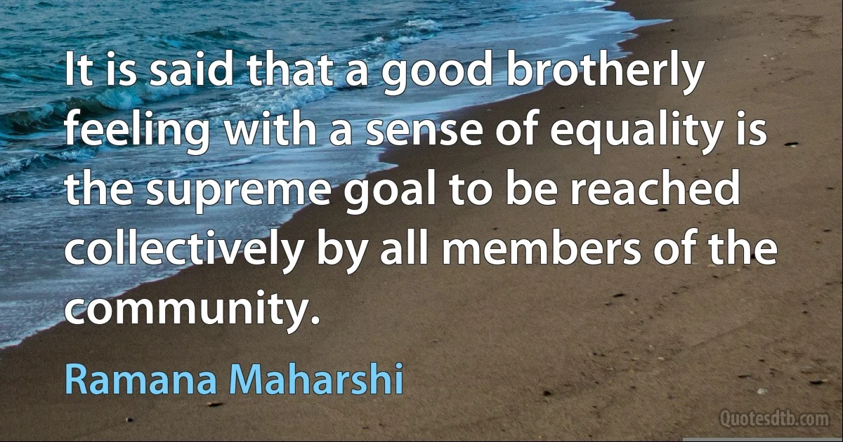 It is said that a good brotherly feeling with a sense of equality is the supreme goal to be reached collectively by all members of the community. (Ramana Maharshi)