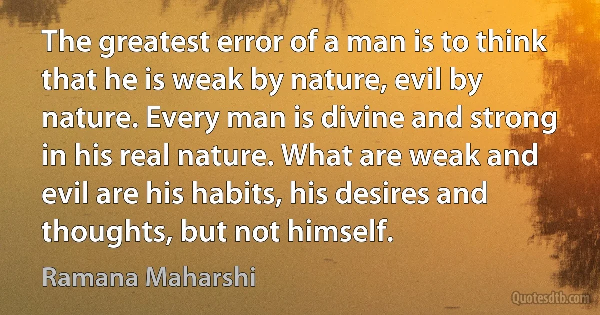 The greatest error of a man is to think that he is weak by nature, evil by nature. Every man is divine and strong in his real nature. What are weak and evil are his habits, his desires and thoughts, but not himself. (Ramana Maharshi)