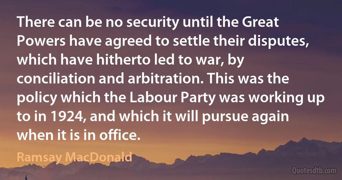 There can be no security until the Great Powers have agreed to settle their disputes, which have hitherto led to war, by conciliation and arbitration. This was the policy which the Labour Party was working up to in 1924, and which it will pursue again when it is in office. (Ramsay MacDonald)