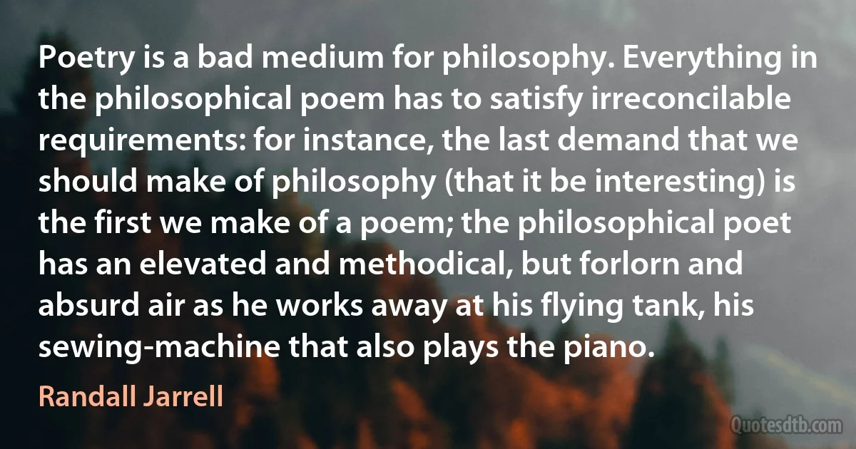 Poetry is a bad medium for philosophy. Everything in the philosophical poem has to satisfy irreconcilable requirements: for instance, the last demand that we should make of philosophy (that it be interesting) is the first we make of a poem; the philosophical poet has an elevated and methodical, but forlorn and absurd air as he works away at his flying tank, his sewing-machine that also plays the piano. (Randall Jarrell)