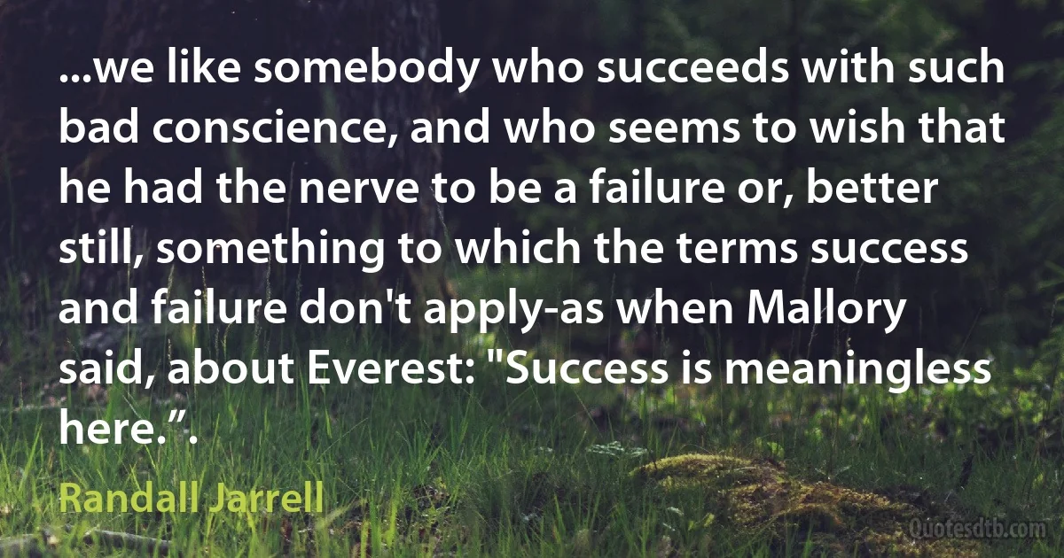 ...we like somebody who succeeds with such bad conscience, and who seems to wish that he had the nerve to be a failure or, better still, something to which the terms success and failure don't apply-as when Mallory said, about Everest: "Success is meaningless here.”. (Randall Jarrell)