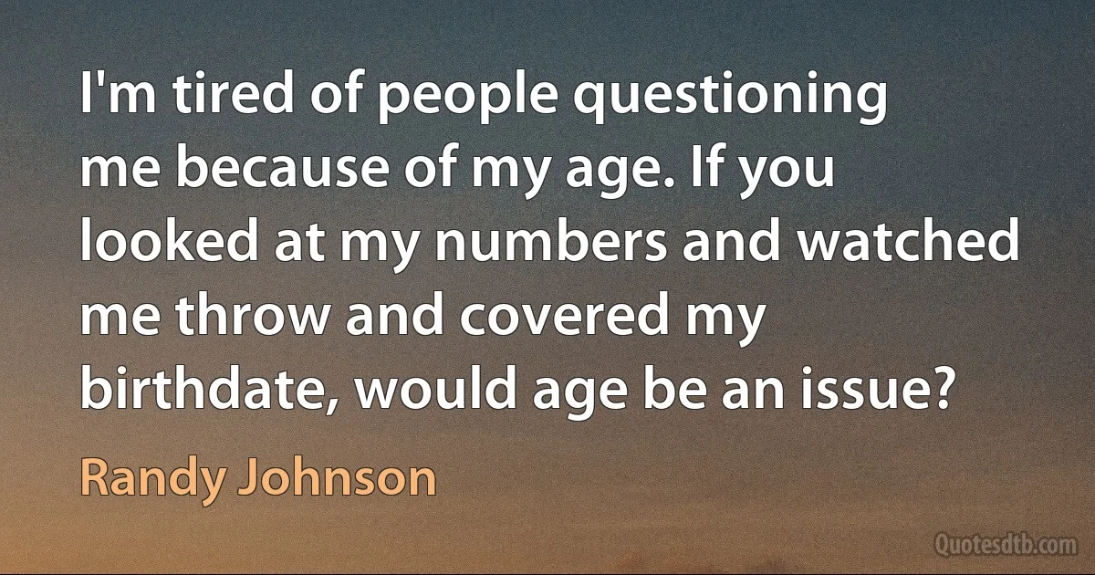 I'm tired of people questioning me because of my age. If you looked at my numbers and watched me throw and covered my birthdate, would age be an issue? (Randy Johnson)