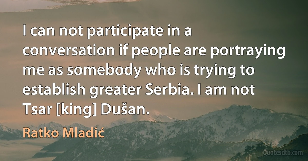 I can not participate in a conversation if people are portraying me as somebody who is trying to establish greater Serbia. I am not Tsar [king] Dušan. (Ratko Mladić)