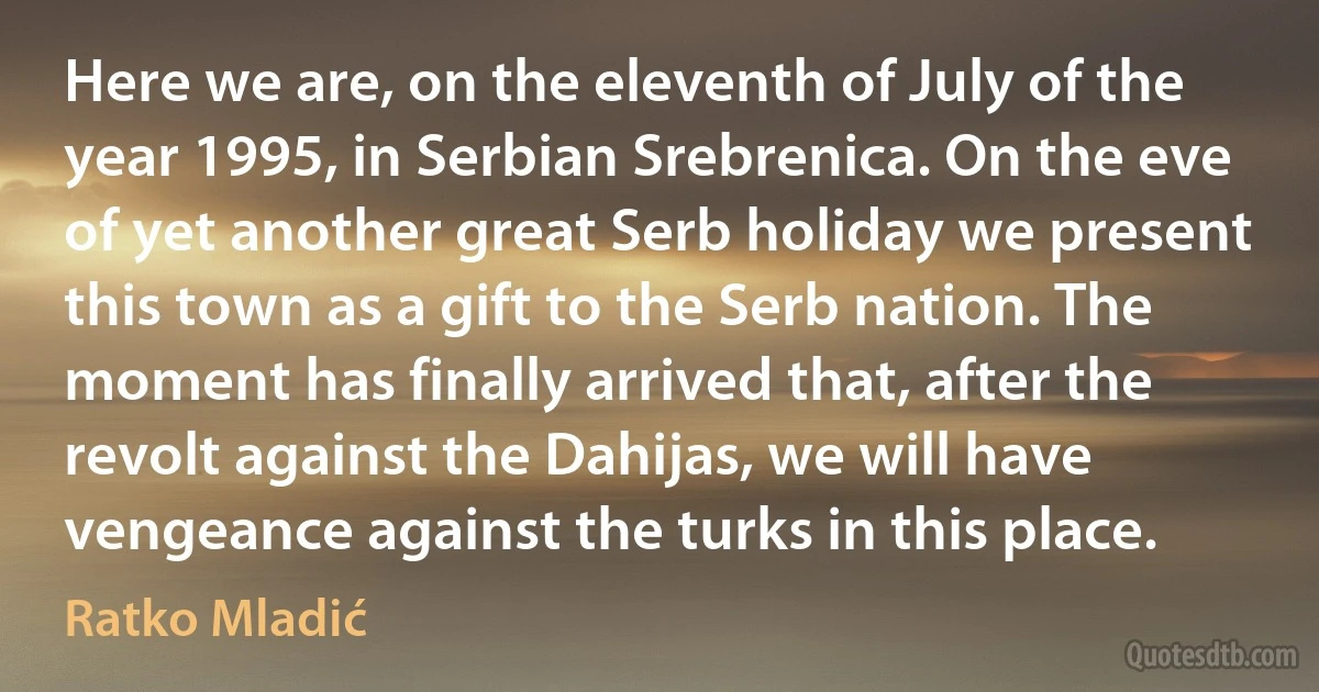 Here we are, on the eleventh of July of the year 1995, in Serbian Srebrenica. On the eve of yet another great Serb holiday we present this town as a gift to the Serb nation. The moment has finally arrived that, after the revolt against the Dahijas, we will have vengeance against the turks in this place. (Ratko Mladić)