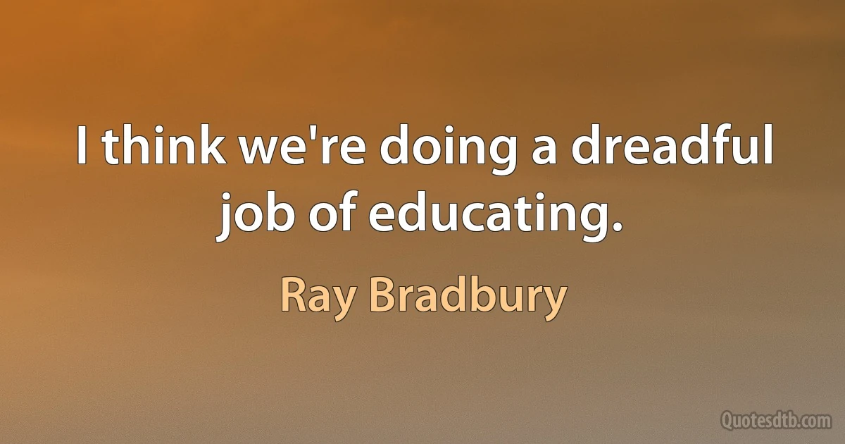 I think we're doing a dreadful job of educating. (Ray Bradbury)