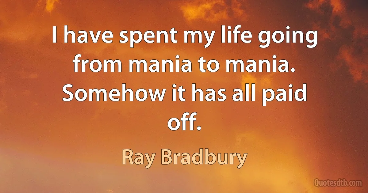 I have spent my life going from mania to mania. Somehow it has all paid off. (Ray Bradbury)