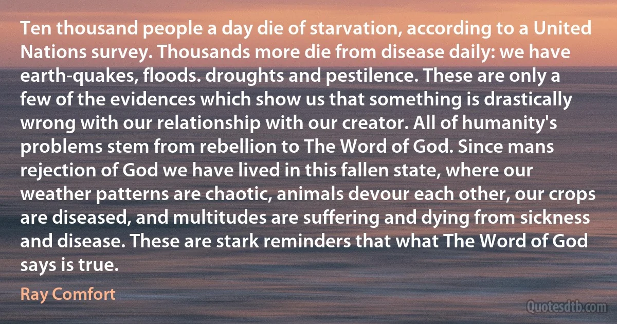 Ten thousand people a day die of starvation, according to a United Nations survey. Thousands more die from disease daily: we have earth-quakes, floods. droughts and pestilence. These are only a few of the evidences which show us that something is drastically wrong with our relationship with our creator. All of humanity's problems stem from rebellion to The Word of God. Since mans rejection of God we have lived in this fallen state, where our weather patterns are chaotic, animals devour each other, our crops are diseased, and multitudes are suffering and dying from sickness and disease. These are stark reminders that what The Word of God says is true. (Ray Comfort)