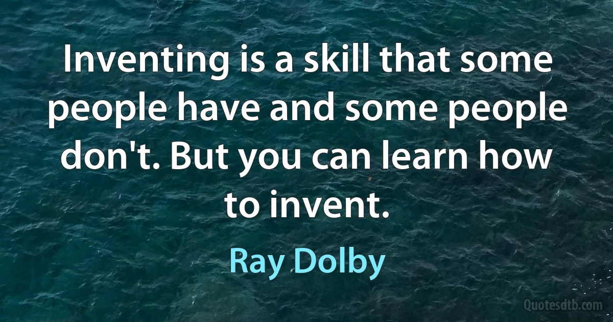 Inventing is a skill that some people have and some people don't. But you can learn how to invent. (Ray Dolby)