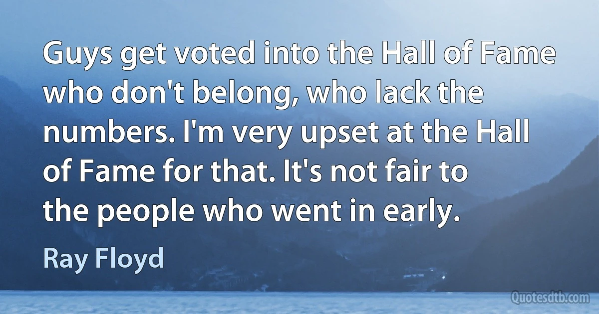 Guys get voted into the Hall of Fame who don't belong, who lack the numbers. I'm very upset at the Hall of Fame for that. It's not fair to the people who went in early. (Ray Floyd)