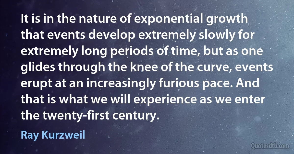 It is in the nature of exponential growth that events develop extremely slowly for extremely long periods of time, but as one glides through the knee of the curve, events erupt at an increasingly furious pace. And that is what we will experience as we enter the twenty-first century. (Ray Kurzweil)