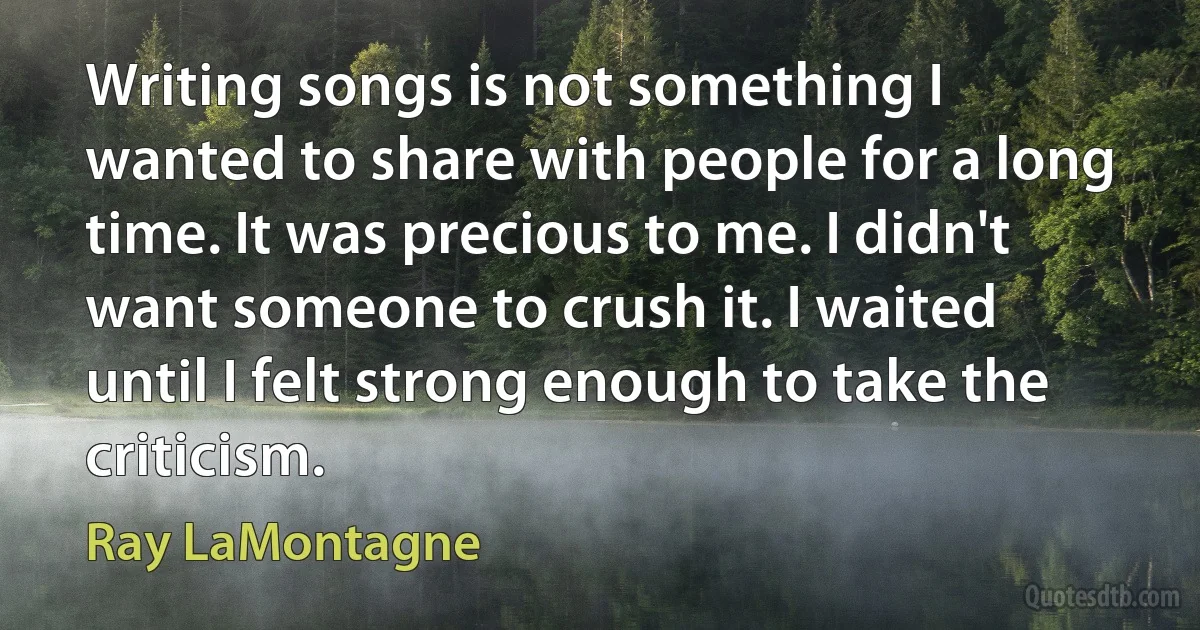 Writing songs is not something I wanted to share with people for a long time. It was precious to me. I didn't want someone to crush it. I waited until I felt strong enough to take the criticism. (Ray LaMontagne)