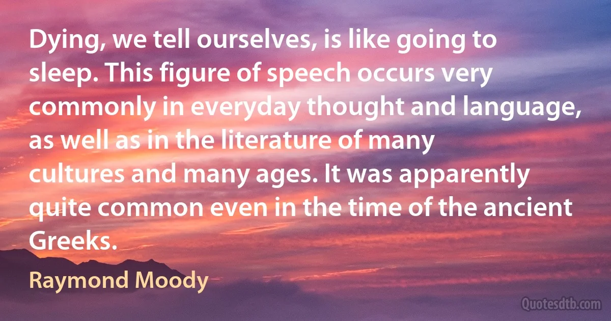 Dying, we tell ourselves, is like going to sleep. This figure of speech occurs very commonly in everyday thought and language, as well as in the literature of many cultures and many ages. It was apparently quite common even in the time of the ancient Greeks. (Raymond Moody)