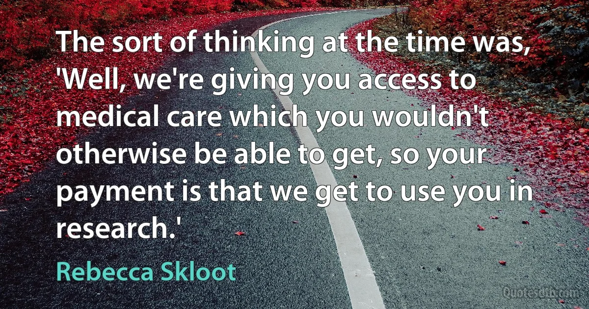 The sort of thinking at the time was, 'Well, we're giving you access to medical care which you wouldn't otherwise be able to get, so your payment is that we get to use you in research.' (Rebecca Skloot)