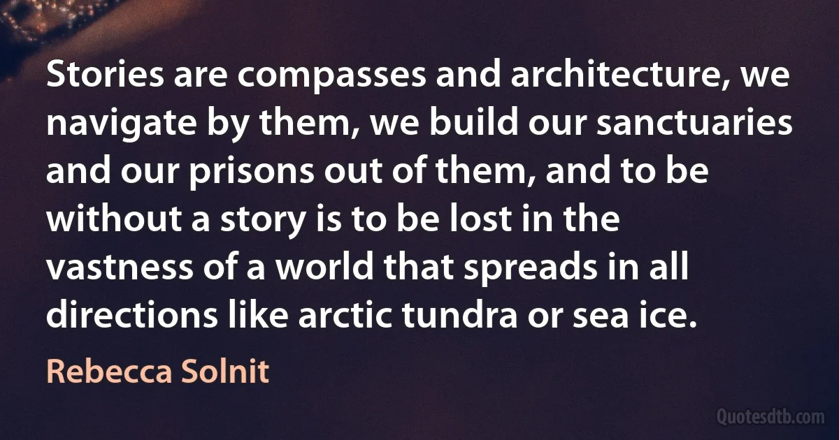 Stories are compasses and architecture, we navigate by them, we build our sanctuaries and our prisons out of them, and to be without a story is to be lost in the vastness of a world that spreads in all directions like arctic tundra or sea ice. (Rebecca Solnit)