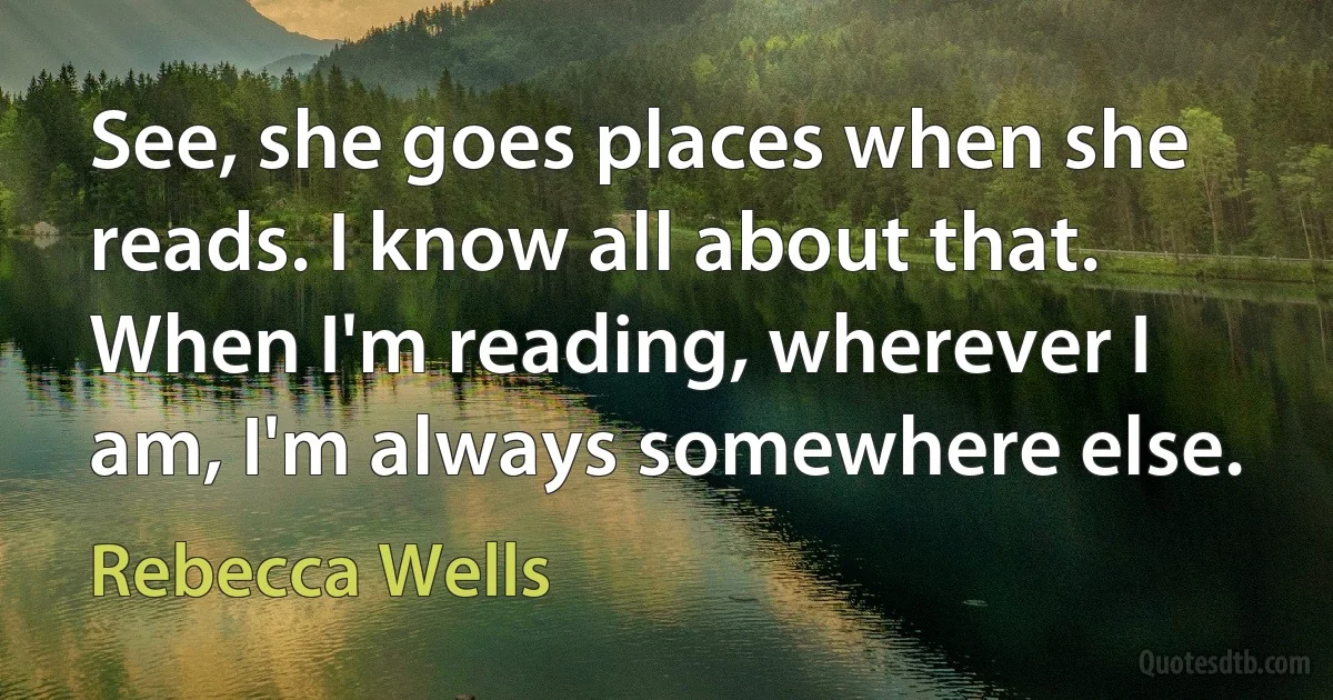 See, she goes places when she reads. I know all about that. When I'm reading, wherever I am, I'm always somewhere else. (Rebecca Wells)