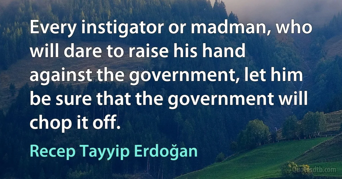 Every instigator or madman, who will dare to raise his hand against the government, let him be sure that the government will chop it off. (Recep Tayyip Erdoğan)