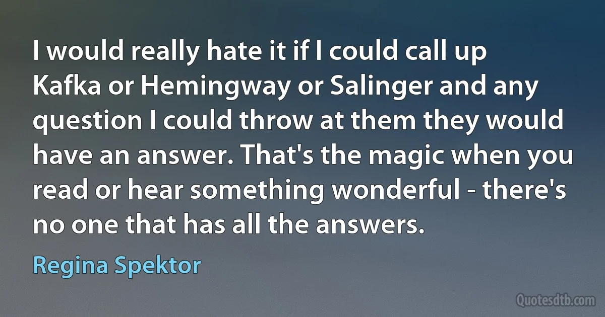 I would really hate it if I could call up Kafka or Hemingway or Salinger and any question I could throw at them they would have an answer. That's the magic when you read or hear something wonderful - there's no one that has all the answers. (Regina Spektor)