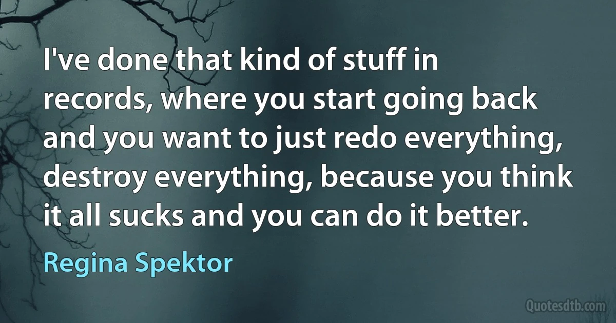 I've done that kind of stuff in records, where you start going back and you want to just redo everything, destroy everything, because you think it all sucks and you can do it better. (Regina Spektor)