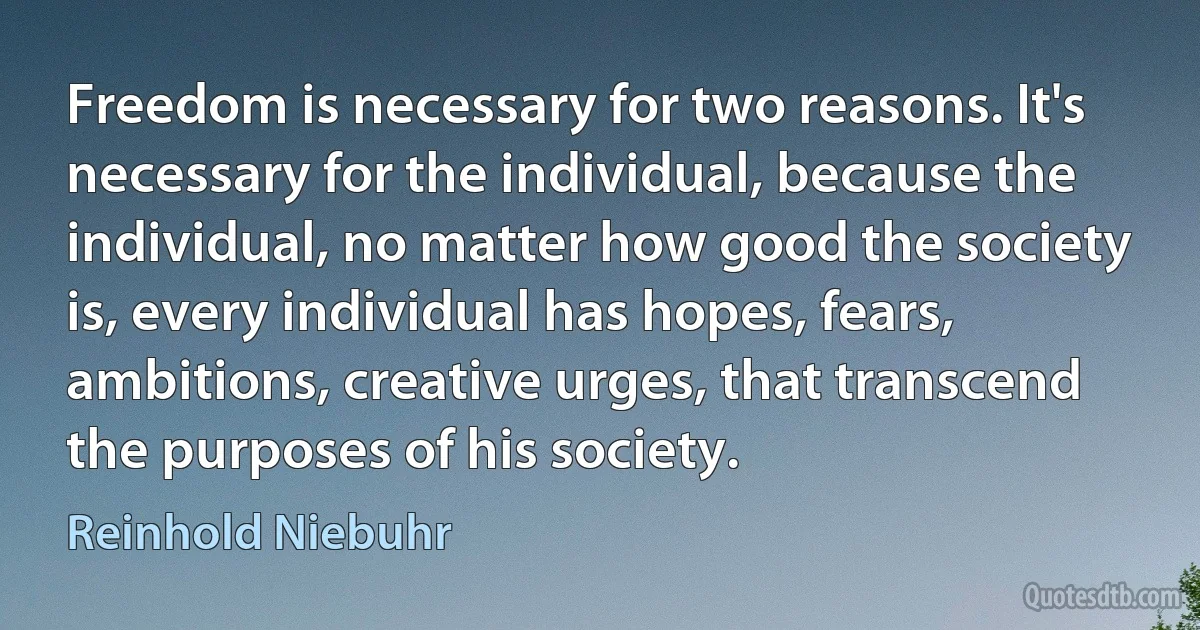 Freedom is necessary for two reasons. It's necessary for the individual, because the individual, no matter how good the society is, every individual has hopes, fears, ambitions, creative urges, that transcend the purposes of his society. (Reinhold Niebuhr)