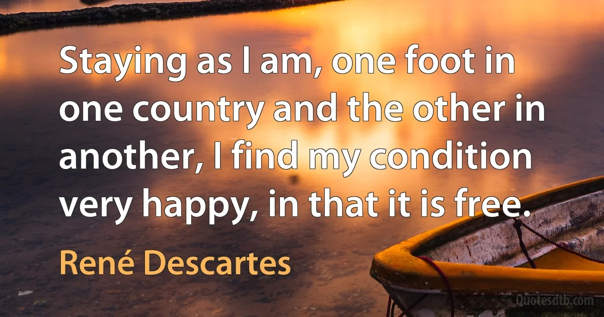 Staying as I am, one foot in one country and the other in another, I find my condition very happy, in that it is free. (René Descartes)