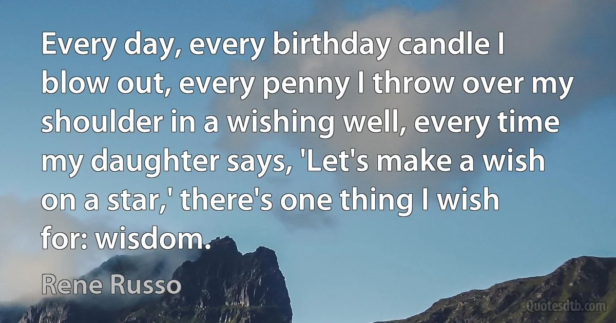 Every day, every birthday candle I blow out, every penny I throw over my shoulder in a wishing well, every time my daughter says, 'Let's make a wish on a star,' there's one thing I wish for: wisdom. (Rene Russo)