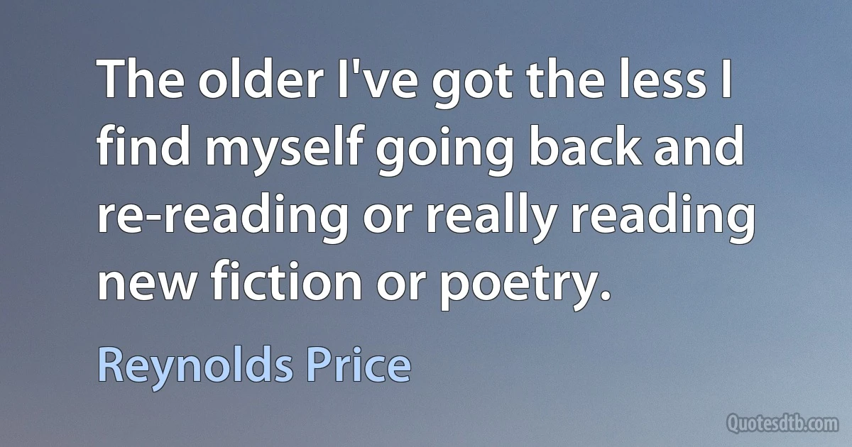 The older I've got the less I find myself going back and re-reading or really reading new fiction or poetry. (Reynolds Price)