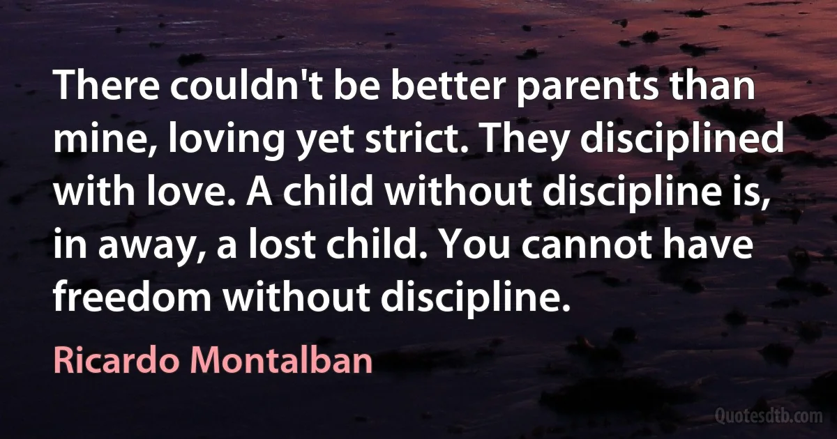 There couldn't be better parents than mine, loving yet strict. They disciplined with love. A child without discipline is, in away, a lost child. You cannot have freedom without discipline. (Ricardo Montalban)