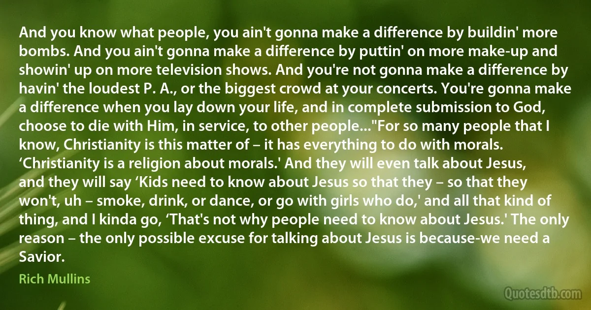 And you know what people, you ain't gonna make a difference by buildin' more bombs. And you ain't gonna make a difference by puttin' on more make-up and showin' up on more television shows. And you're not gonna make a difference by havin' the loudest P. A., or the biggest crowd at your concerts. You're gonna make a difference when you lay down your life, and in complete submission to God, choose to die with Him, in service, to other people..."For so many people that I know, Christianity is this matter of – it has everything to do with morals. ‘Christianity is a religion about morals.' And they will even talk about Jesus, and they will say ‘Kids need to know about Jesus so that they – so that they won't, uh – smoke, drink, or dance, or go with girls who do,' and all that kind of thing, and I kinda go, ‘That's not why people need to know about Jesus.' The only reason – the only possible excuse for talking about Jesus is because-we need a Savior. (Rich Mullins)