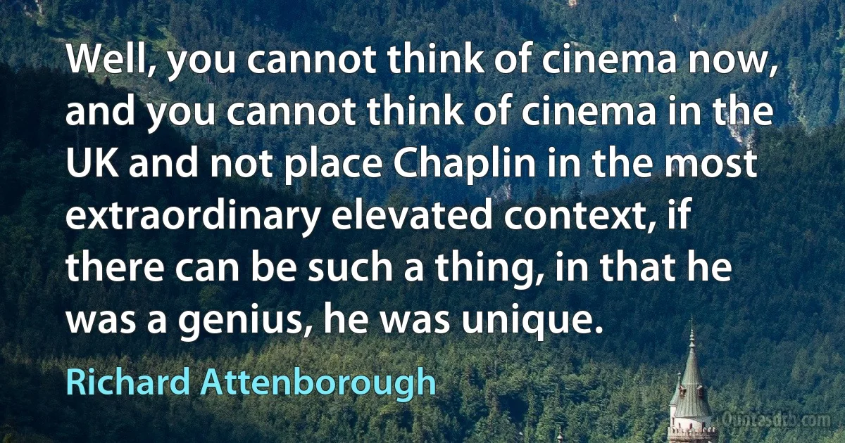 Well, you cannot think of cinema now, and you cannot think of cinema in the UK and not place Chaplin in the most extraordinary elevated context, if there can be such a thing, in that he was a genius, he was unique. (Richard Attenborough)