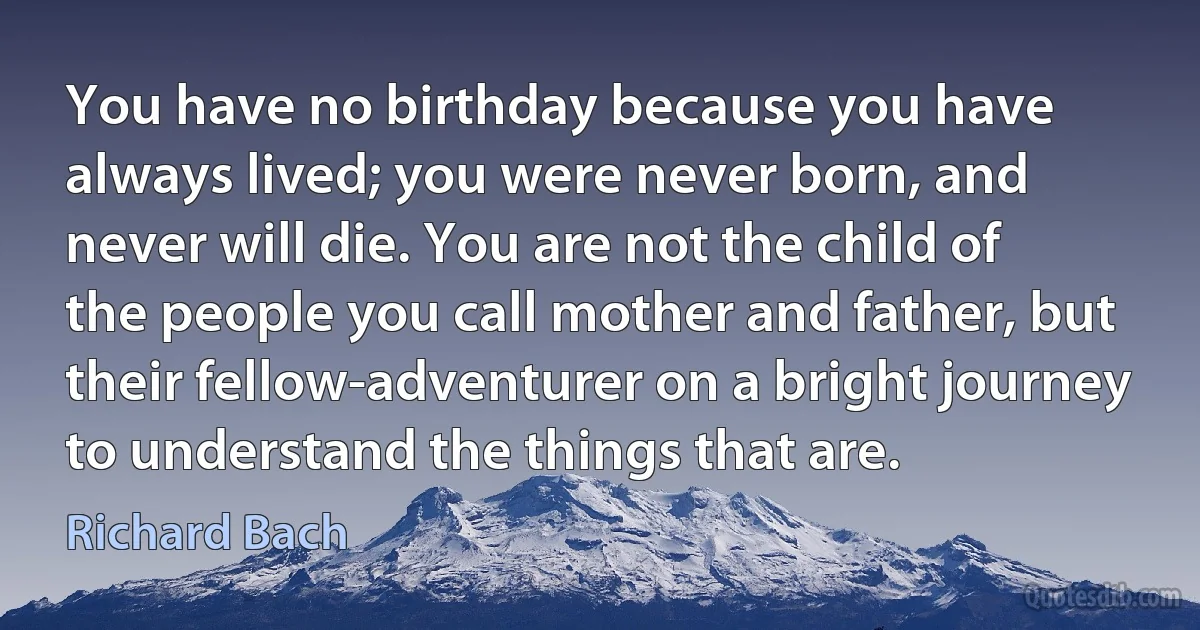 You have no birthday because you have always lived; you were never born, and never will die. You are not the child of the people you call mother and father, but their fellow-adventurer on a bright journey to understand the things that are. (Richard Bach)