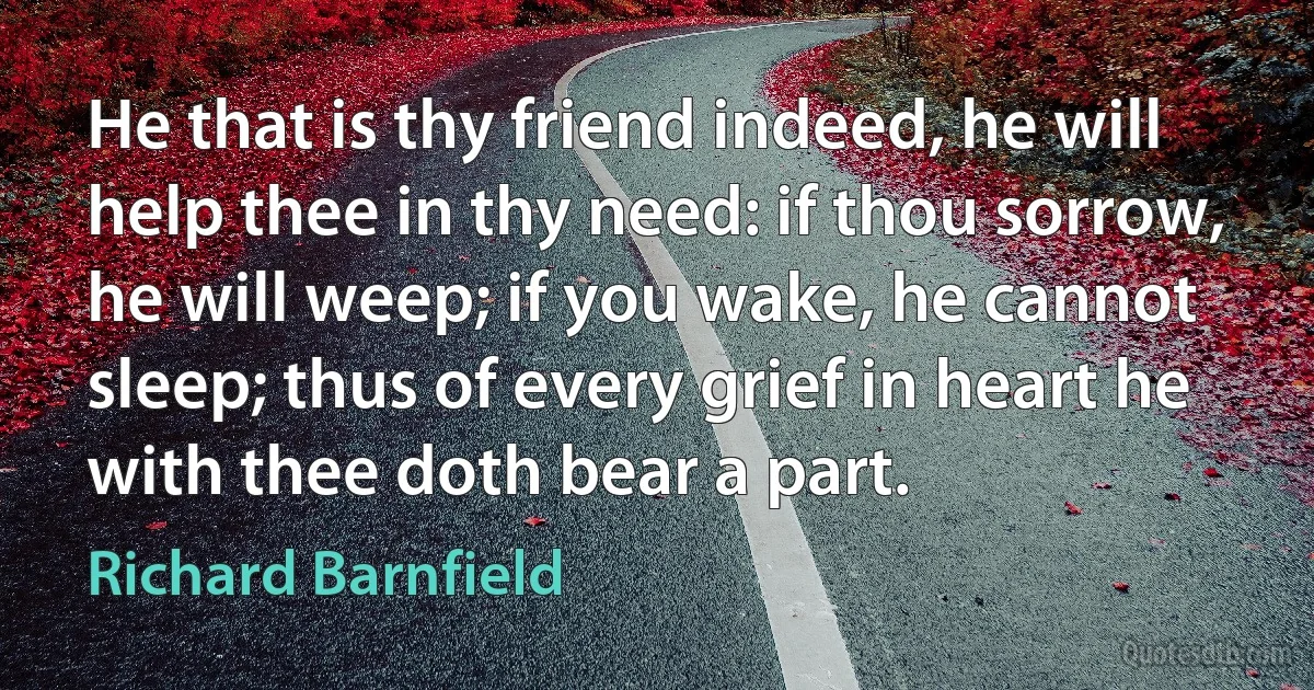 He that is thy friend indeed, he will help thee in thy need: if thou sorrow, he will weep; if you wake, he cannot sleep; thus of every grief in heart he with thee doth bear a part. (Richard Barnfield)