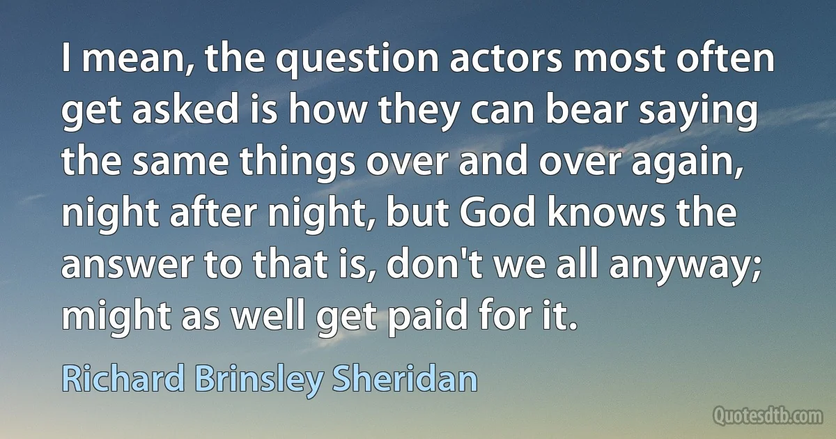 I mean, the question actors most often get asked is how they can bear saying the same things over and over again, night after night, but God knows the answer to that is, don't we all anyway; might as well get paid for it. (Richard Brinsley Sheridan)