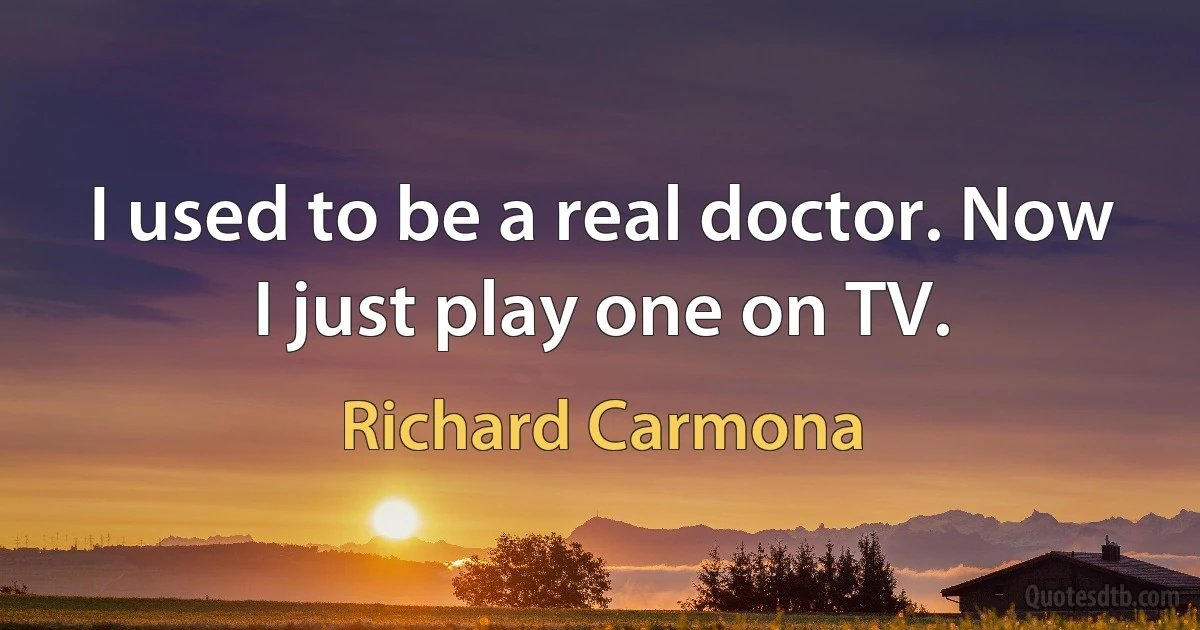 I used to be a real doctor. Now I just play one on TV. (Richard Carmona)