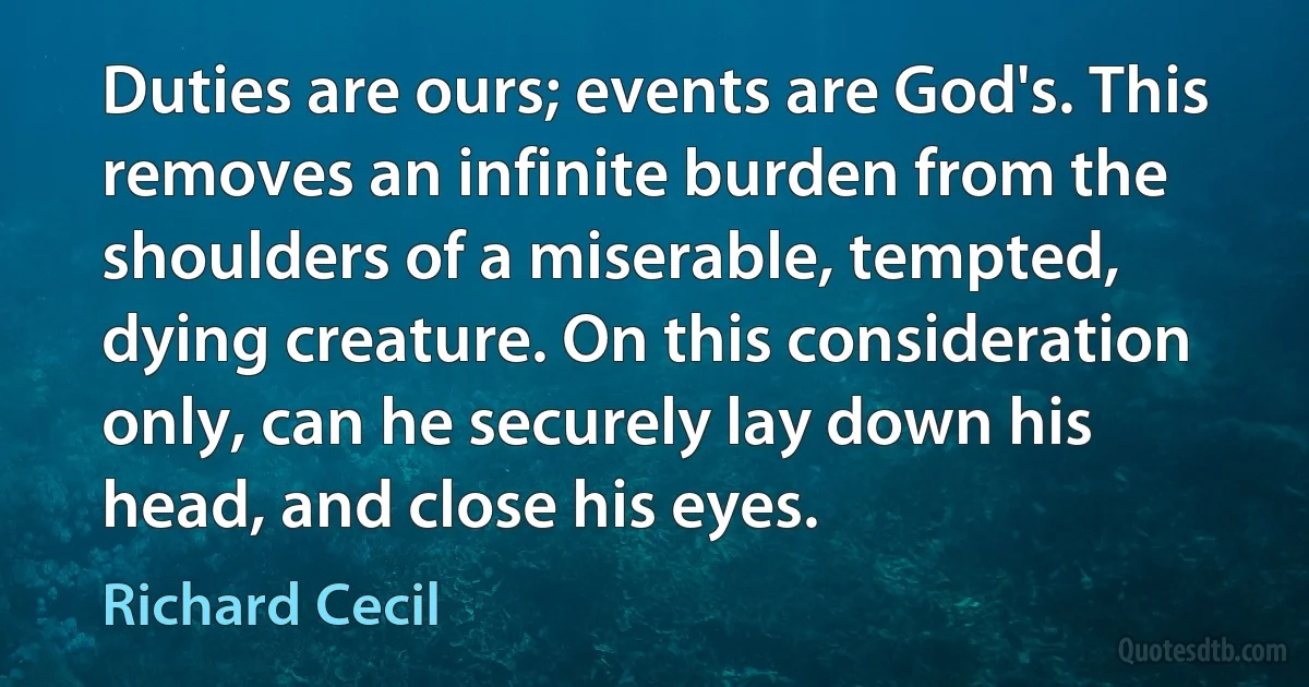 Duties are ours; events are God's. This removes an infinite burden from the shoulders of a miserable, tempted, dying creature. On this consideration only, can he securely lay down his head, and close his eyes. (Richard Cecil)