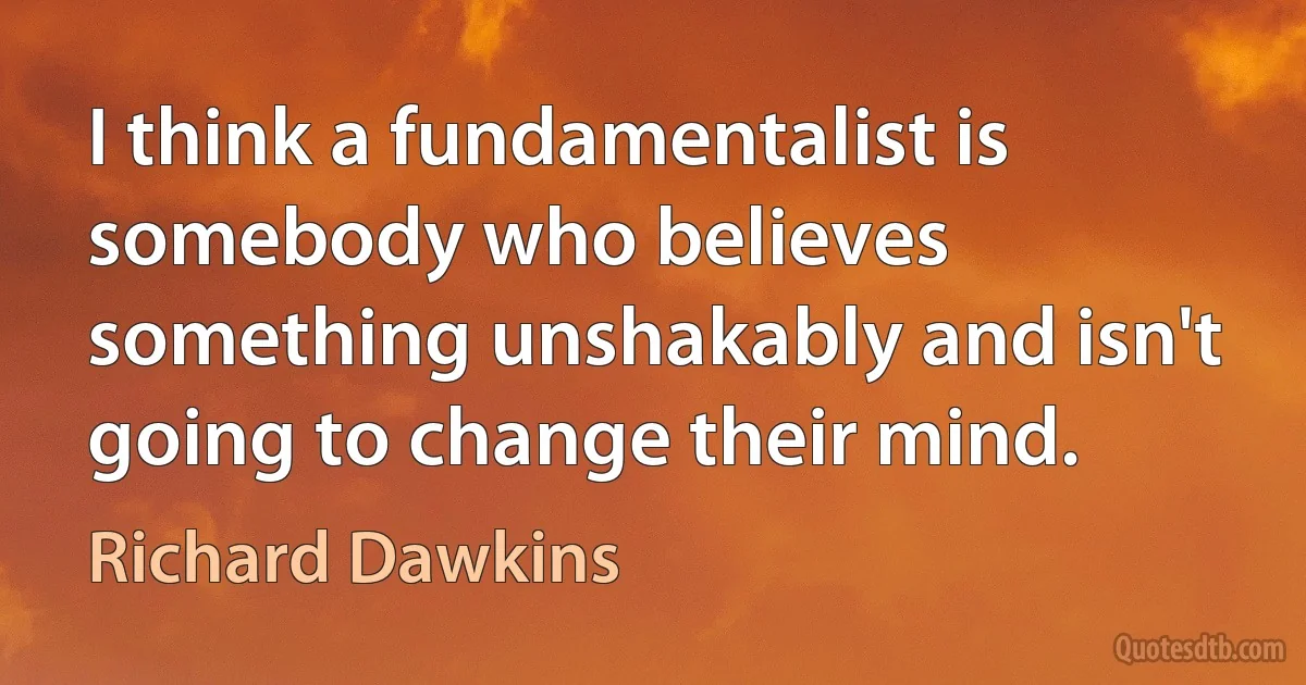 I think a fundamentalist is somebody who believes something unshakably and isn't going to change their mind. (Richard Dawkins)