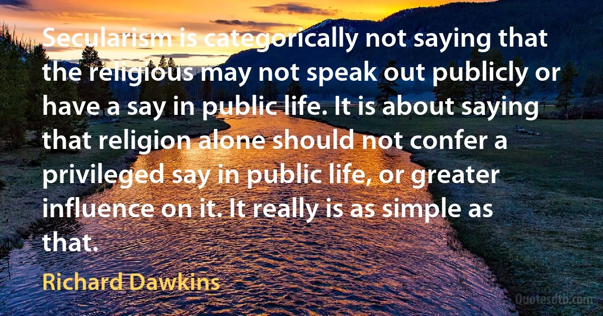 Secularism is categorically not saying that the religious may not speak out publicly or have a say in public life. It is about saying that religion alone should not confer a privileged say in public life, or greater influence on it. It really is as simple as that. (Richard Dawkins)