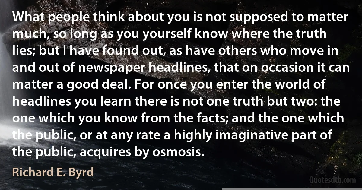 What people think about you is not supposed to matter much, so long as you yourself know where the truth lies; but I have found out, as have others who move in and out of newspaper headlines, that on occasion it can matter a good deal. For once you enter the world of headlines you learn there is not one truth but two: the one which you know from the facts; and the one which the public, or at any rate a highly imaginative part of the public, acquires by osmosis. (Richard E. Byrd)