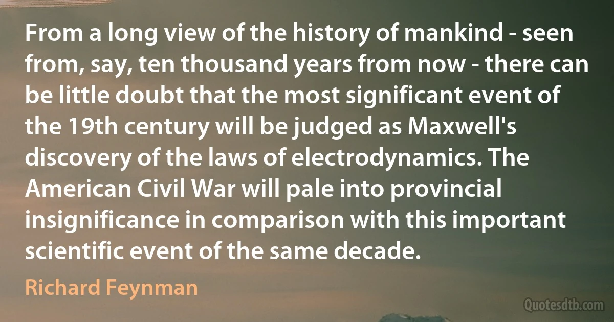 From a long view of the history of mankind - seen from, say, ten thousand years from now - there can be little doubt that the most significant event of the 19th century will be judged as Maxwell's discovery of the laws of electrodynamics. The American Civil War will pale into provincial insignificance in comparison with this important scientific event of the same decade. (Richard Feynman)