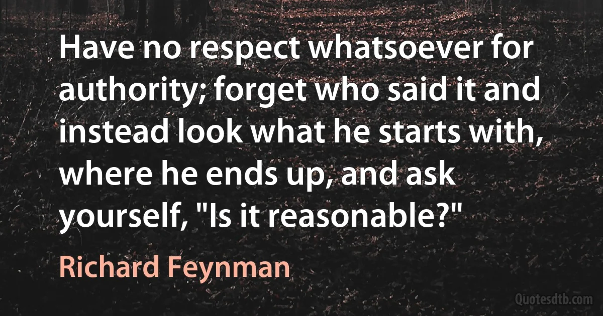 Have no respect whatsoever for authority; forget who said it and instead look what he starts with, where he ends up, and ask yourself, "Is it reasonable?" (Richard Feynman)