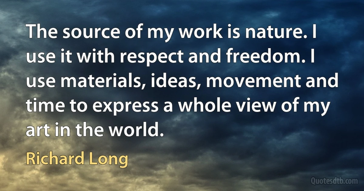 The source of my work is nature. I use it with respect and freedom. I use materials, ideas, movement and time to express a whole view of my art in the world. (Richard Long)