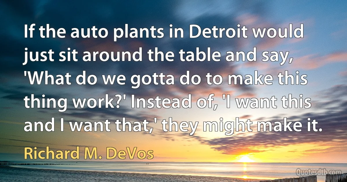 If the auto plants in Detroit would just sit around the table and say, 'What do we gotta do to make this thing work?' Instead of, 'I want this and I want that,' they might make it. (Richard M. DeVos)